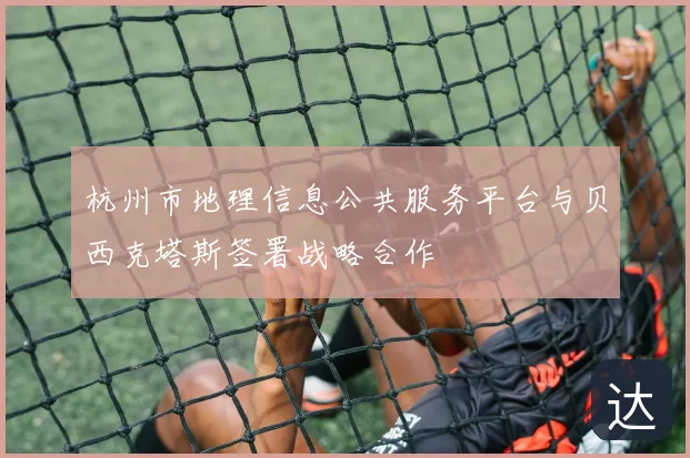 杭州市地理信息公共服务平台与贝西克塔斯签署战略合作